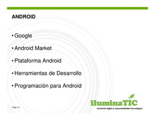 ANDROID


• Google

• Android Market

• Plataforma Android

• Herramientas de Desarrollo

• Programación para Android


Page 6
 