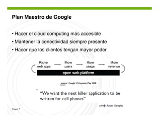Plan Maestro de Google


• Hacer el cloud computing más accesible
• Mantener la conectividad siempre presente
• Hacer que los clientes tengan mayor poder




Page 7
 