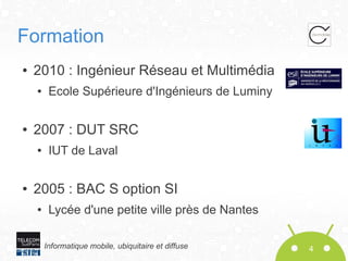 Formation
●

2010 : Ingénieur Réseau et Multimédia
●

●

2007 : DUT SRC
●

●

Ecole Supérieure d'Ingénieurs de Luminy

IUT de Laval

2005 : BAC S option SI
●

Lycée d'une petite ville près de Nantes
Informatique mobile, ubiquitaire et diffuse

4

 