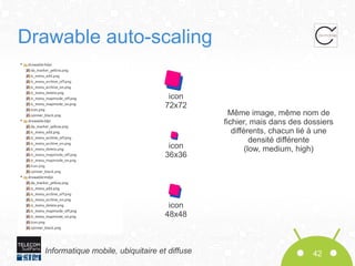 Drawable auto-scaling
icon
72x72

icon
36x36

Même image, même nom de
fichier, mais dans des dossiers
différents, chacun lié à une
densité différente
(low, medium, high)

icon
48x48

Informatique mobile, ubiquitaire et diffuse

42

 