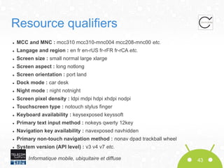 Resource qualifiers
●

MCC and MNC : mcc310 mcc310-mnc004 mcc208-mnc00 etc.

●

Langage and region : en fr en-rUS fr-rFR fr-rCA etc.

●

Screen size : small normal large xlarge

●

Screen aspect : long notlong

●

Screen orientation : port land

●

Dock mode : car desk

●

Night mode : night notnight

●

Screen pixel density : ldpi mdpi hdpi xhdpi nodpi

●

Touchscreen type : notouch stylus finger

●

Keyboard availability : keysexposed keyssoft

●

Primary text input method : nokeys qwerty 12key

●

Navigation key availability : navexposed navhidden

●

Primary non-touch navigation method : nonav dpad trackball wheel

●

System version (API level) : v3 v4 v7 etc.
Informatique mobile, ubiquitaire et diffuse

43

 