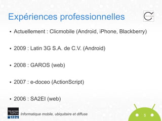 Expériences professionnelles
●

Actuellement : Clicmobile (Android, iPhone, Blackberry)

●

2009 : Latin 3G S.A. de C.V. (Android)

●

2008 : GAROS (web)

●

2007 : e-doceo (ActionScript)

●

2006 : SA2EI (web)
Informatique mobile, ubiquitaire et diffuse

5

 