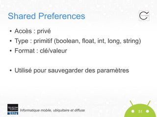 Shared Preferences
●

Accès : privé

●

Type : primitif (boolean, float, int, long, string)

●

Format : clé/valeur

●

Utilisé pour sauvegarder des paramètres

Informatique mobile, ubiquitaire et diffuse

51

 