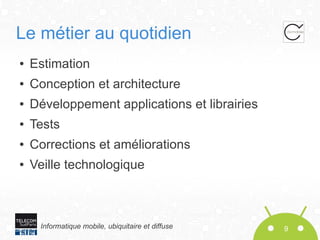 Le métier au quotidien
●

Estimation

●

Conception et architecture

●

Développement applications et librairies

●

Tests

●

Corrections et améliorations

●

Veille technologique

Informatique mobile, ubiquitaire et diffuse

9

 