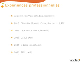 Expériences professionnelles
Acutellement : Viadeo (Android, BlackBerry)

2010 : Clicmobile (Android, iPhone, Blackberry, J2ME)

2009 : Latin 3G S.A. de C.V. (Android)

2008 : GAROS (web)

2007 : e-doceo (ActionScript)

2006 : SA2EI (web)

 