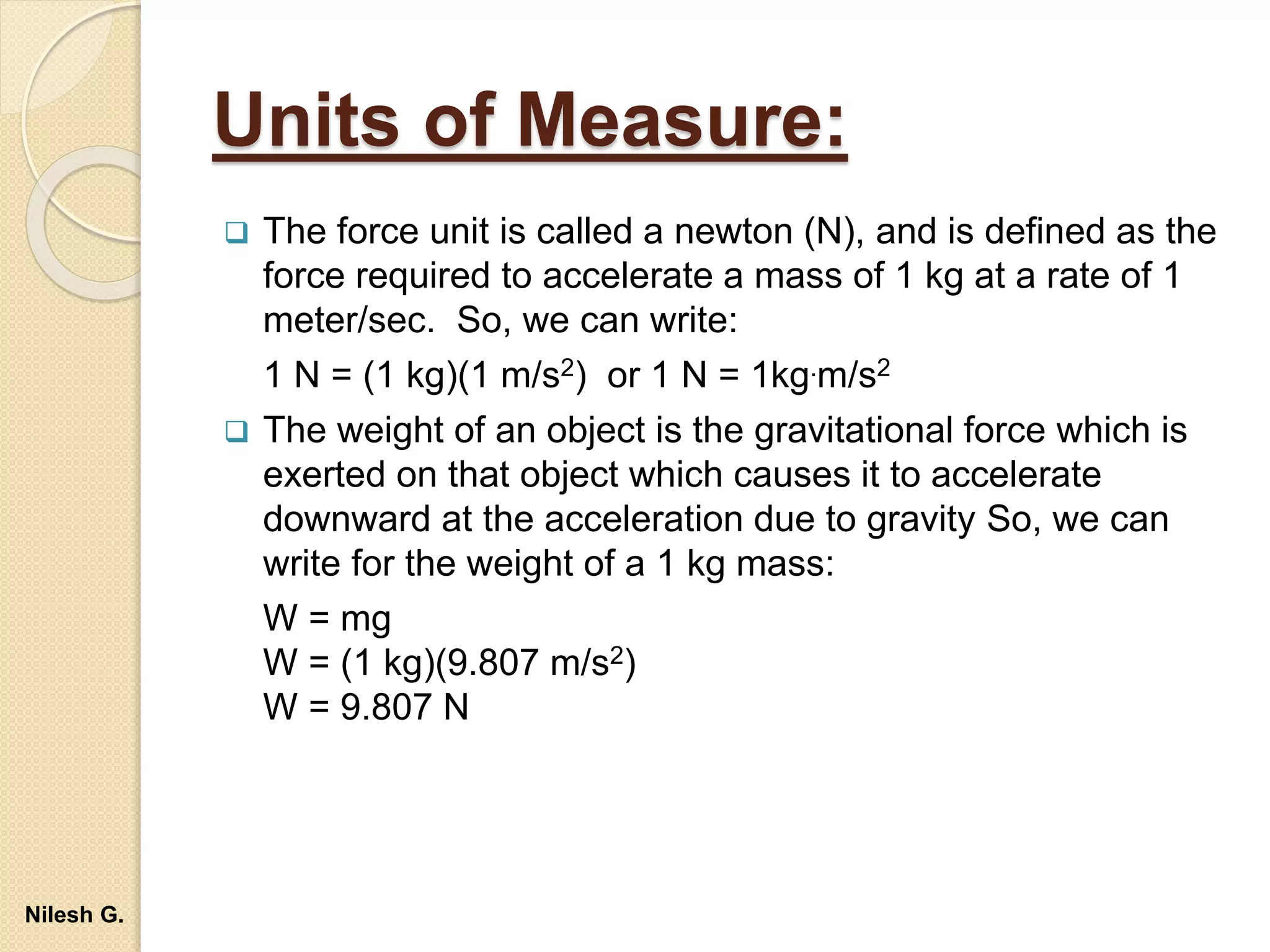 Units of Measure:
 The force unit is called a newton (N), and is defined as the
force required to accelerate a mass of 1 kg at a rate of 1
meter/sec. So, we can write:
1 N = (1 kg)(1 m/s2) or 1 N = 1kg.m/s2
 The weight of an object is the gravitational force which is
exerted on that object which causes it to accelerate
downward at the acceleration due to gravity So, we can
write for the weight of a 1 kg mass:
W = mg
W = (1 kg)(9.807 m/s2)
W = 9.807 N
Nilesh G.
 