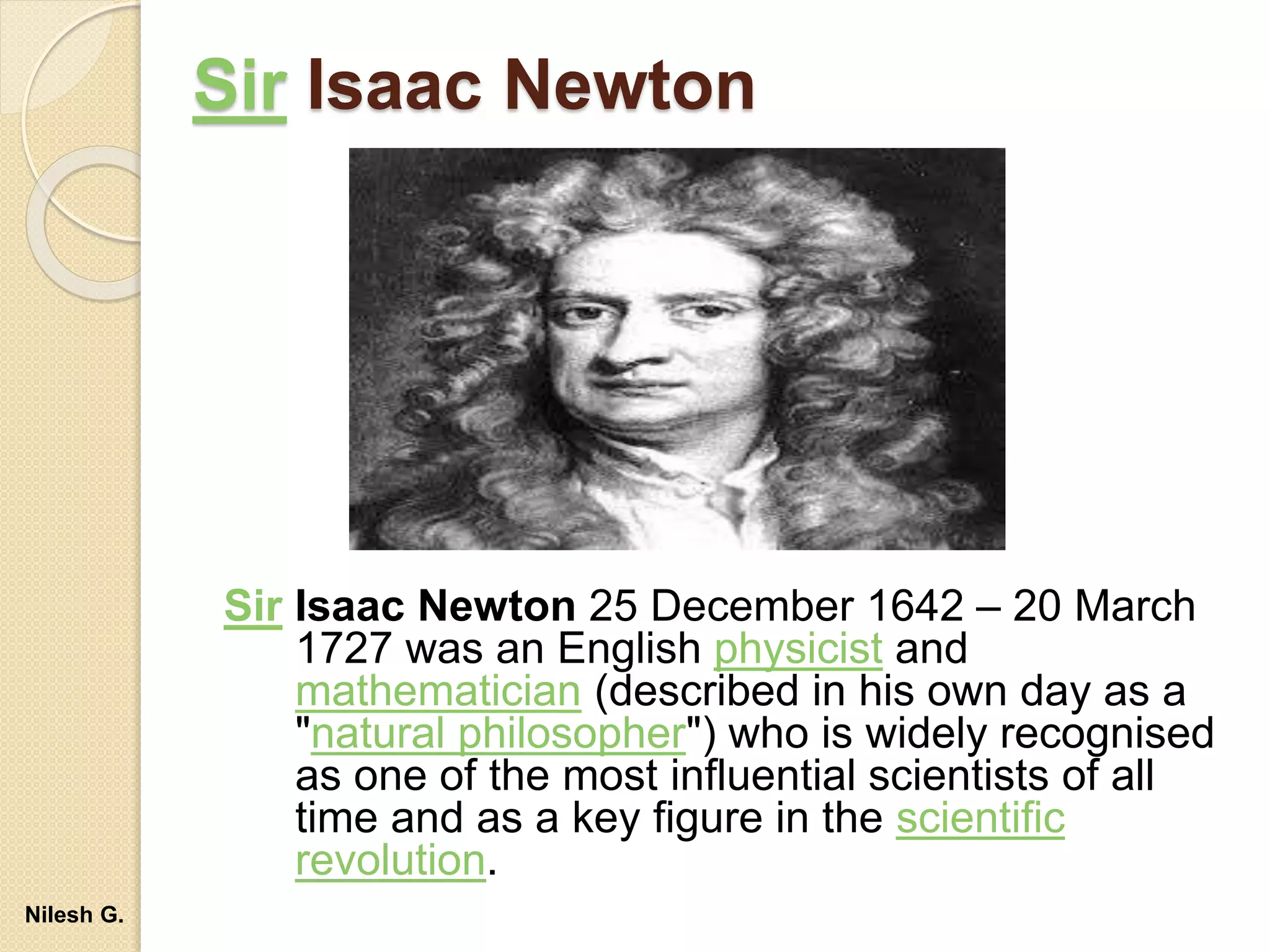 Sir Isaac Newton
Sir Isaac Newton 25 December 1642 – 20 March
1727 was an English physicist and
mathematician (described in his own day as a
"natural philosopher") who is widely recognised
as one of the most influential scientists of all
time and as a key figure in the scientific
revolution.
Nilesh G.
 
