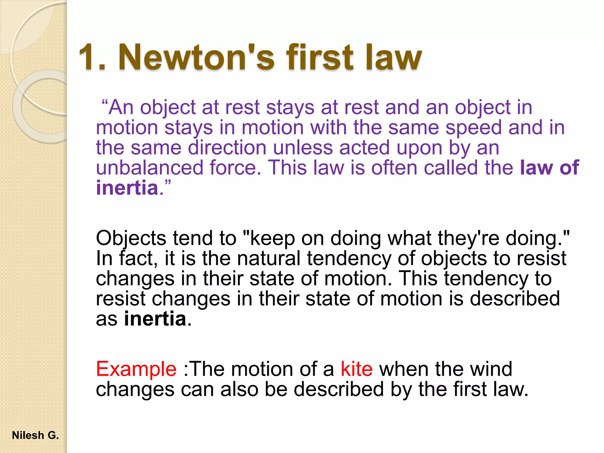 1. Newton's first law
“An object at rest stays at rest and an object in
motion stays in motion with the same speed and in
the same direction unless acted upon by an
unbalanced force. This law is often called the law of
inertia.”
Objects tend to "keep on doing what they're doing."
In fact, it is the natural tendency of objects to resist
changes in their state of motion. This tendency to
resist changes in their state of motion is described
as inertia.
Example :The motion of a kite when the wind
changes can also be described by the first law.
Nilesh G.
 