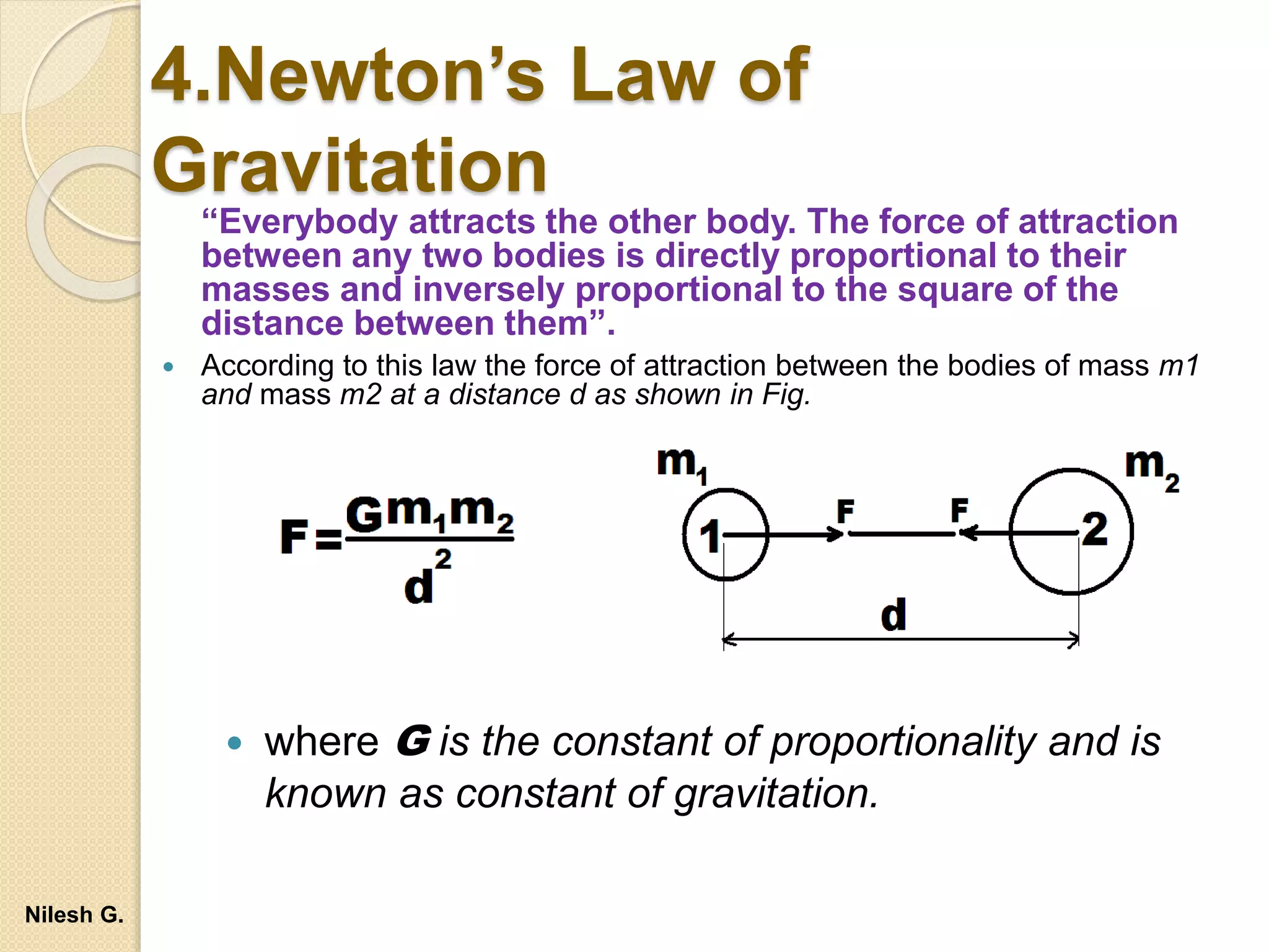 4.Newton’s Law of
Gravitation
“Everybody attracts the other body. The force of attraction
between any two bodies is directly proportional to their
masses and inversely proportional to the square of the
distance between them”.
 According to this law the force of attraction between the bodies of mass m1
and mass m2 at a distance d as shown in Fig.
 where G is the constant of proportionality and is
known as constant of gravitation.
Nilesh G.
 