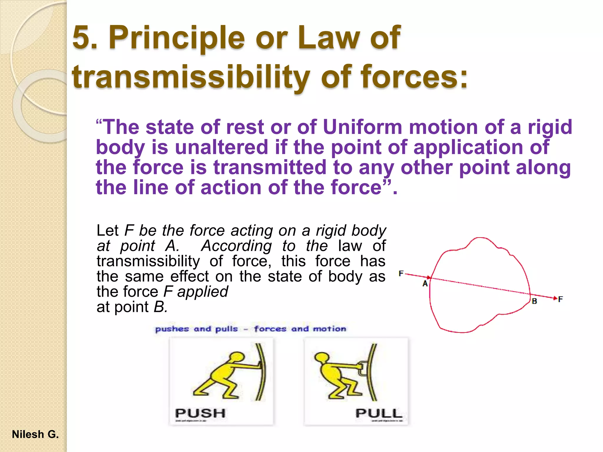 5. Principle or Law of
transmissibility of forces:
“The state of rest or of Uniform motion of a rigid
body is unaltered if the point of application of
the force is transmitted to any other point along
the line of action of the force”.
Let F be the force acting on a rigid body
at point A. According to the law of
transmissibility of force, this force has
the same effect on the state of body as
the force F applied
at point B.
Nilesh G.
 
