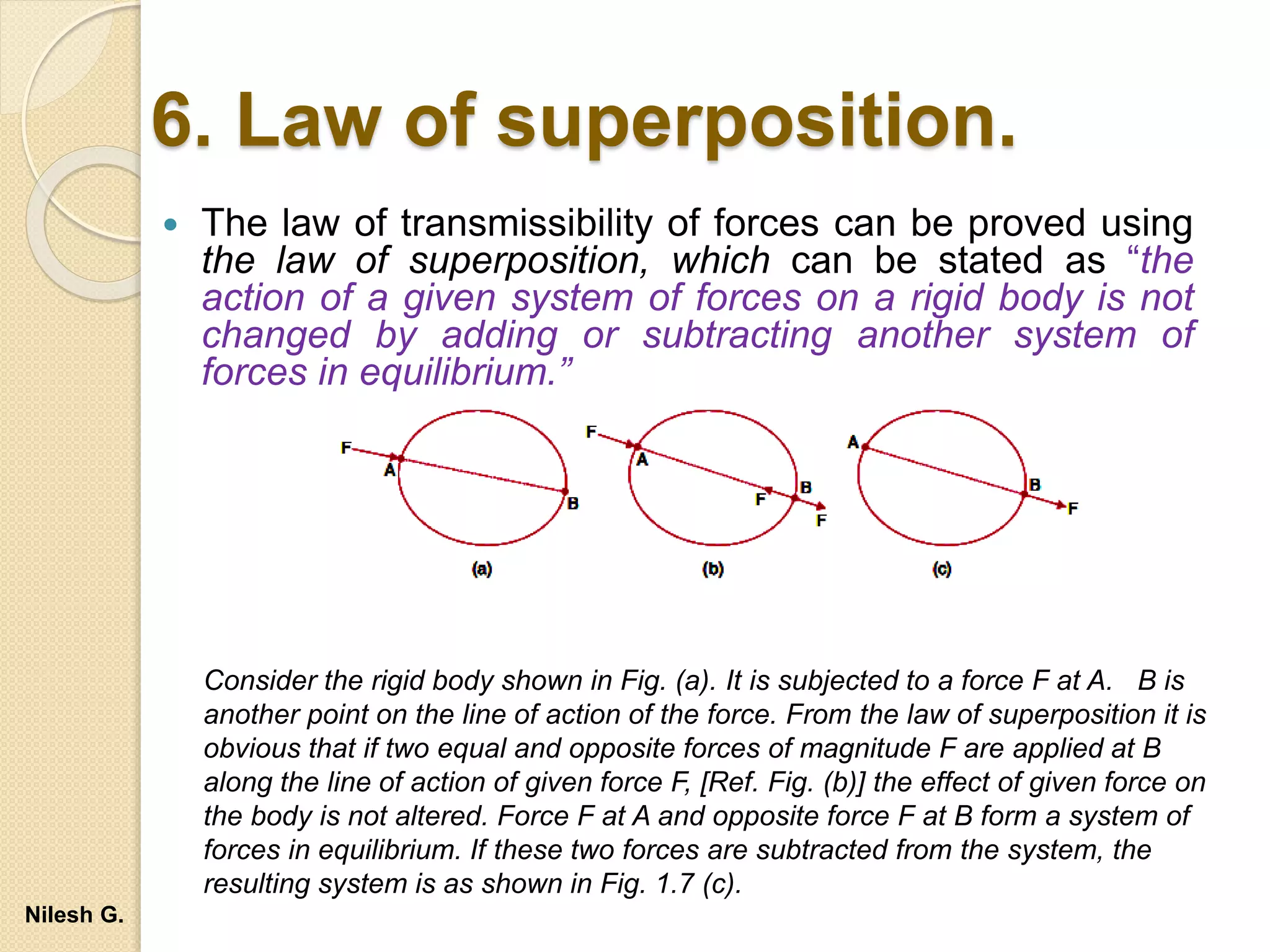 6. Law of superposition.
 The law of transmissibility of forces can be proved using
the law of superposition, which can be stated as “the
action of a given system of forces on a rigid body is not
changed by adding or subtracting another system of
forces in equilibrium.”
Consider the rigid body shown in Fig. (a). It is subjected to a force F at A. B is
another point on the line of action of the force. From the law of superposition it is
obvious that if two equal and opposite forces of magnitude F are applied at B
along the line of action of given force F, [Ref. Fig. (b)] the effect of given force on
the body is not altered. Force F at A and opposite force F at B form a system of
forces in equilibrium. If these two forces are subtracted from the system, the
resulting system is as shown in Fig. 1.7 (c).
Nilesh G.
 