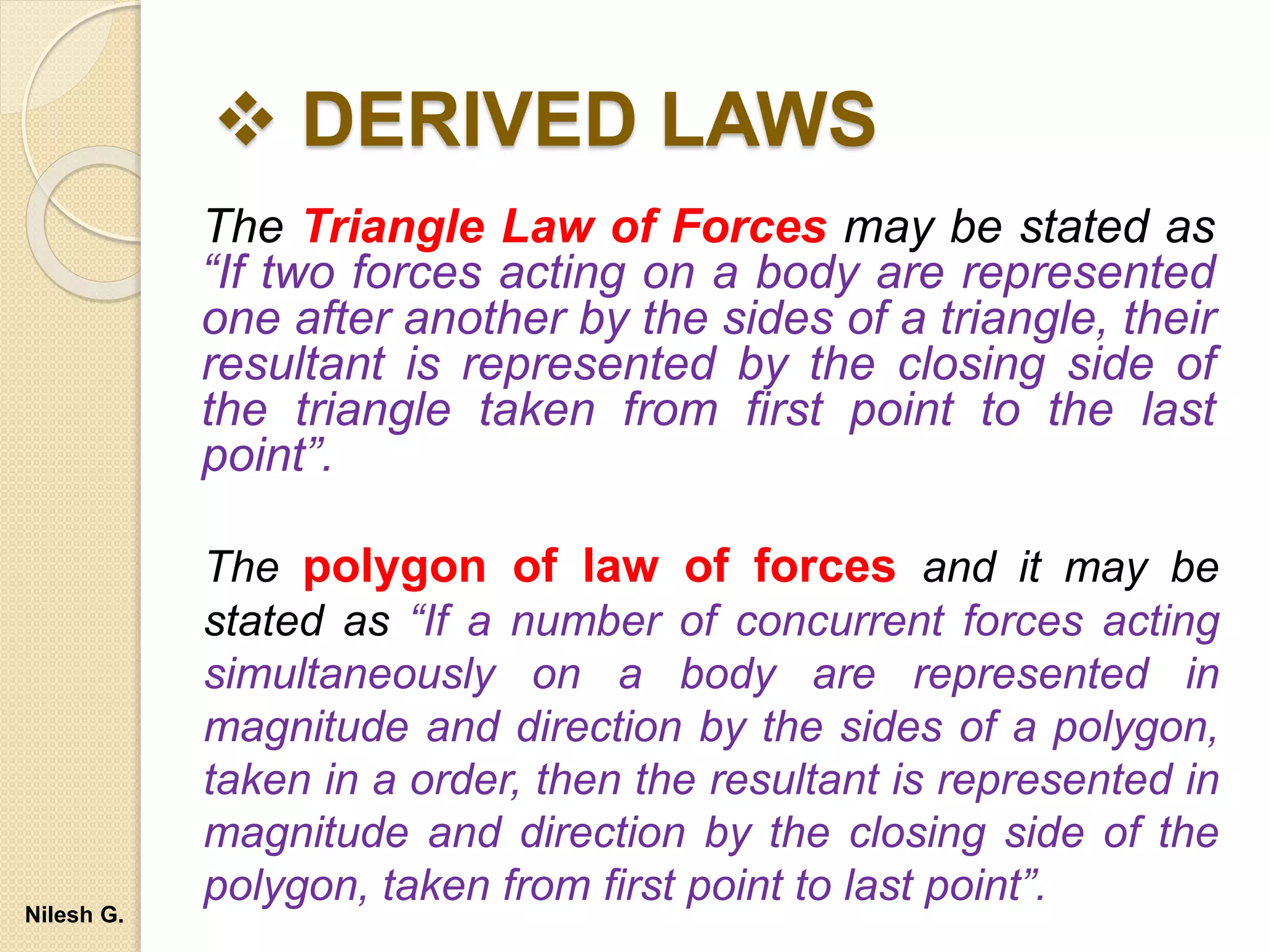  DERIVED LAWS
The Triangle Law of Forces may be stated as
“If two forces acting on a body are represented
one after another by the sides of a triangle, their
resultant is represented by the closing side of
the triangle taken from first point to the last
point”.
The polygon of law of forces and it may be
stated as “If a number of concurrent forces acting
simultaneously on a body are represented in
magnitude and direction by the sides of a polygon,
taken in a order, then the resultant is represented in
magnitude and direction by the closing side of the
polygon, taken from first point to last point”.
Nilesh G.
 