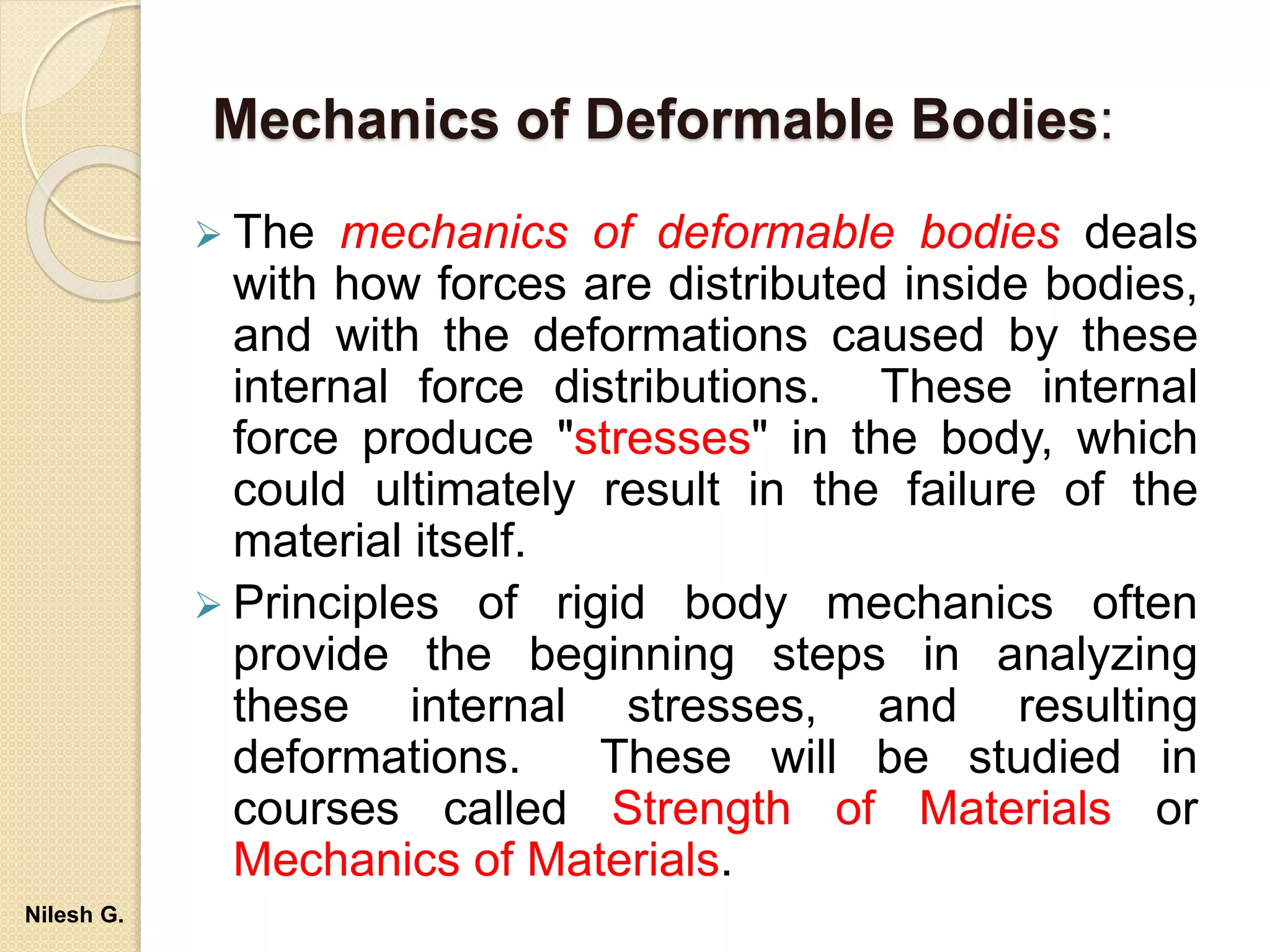 Mechanics of Deformable Bodies:
 The mechanics of deformable bodies deals
with how forces are distributed inside bodies,
and with the deformations caused by these
internal force distributions. These internal
force produce "stresses" in the body, which
could ultimately result in the failure of the
material itself.
 Principles of rigid body mechanics often
provide the beginning steps in analyzing
these internal stresses, and resulting
deformations. These will be studied in
courses called Strength of Materials or
Mechanics of Materials.
Nilesh G.
 