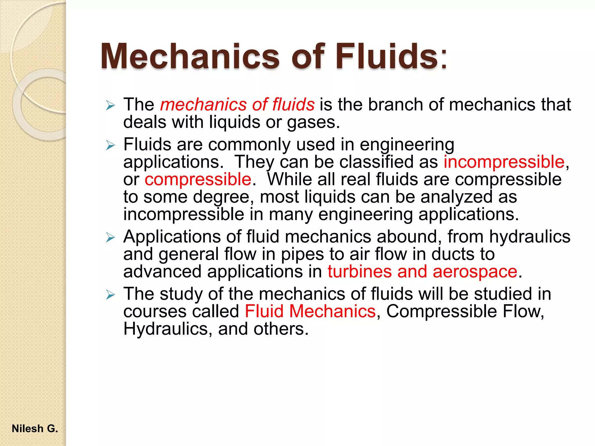 Mechanics of Fluids:
 The mechanics of fluids is the branch of mechanics that
deals with liquids or gases.
 Fluids are commonly used in engineering
applications. They can be classified as incompressible,
or compressible. While all real fluids are compressible
to some degree, most liquids can be analyzed as
incompressible in many engineering applications.
 Applications of fluid mechanics abound, from hydraulics
and general flow in pipes to air flow in ducts to
advanced applications in turbines and aerospace.
 The study of the mechanics of fluids will be studied in
courses called Fluid Mechanics, Compressible Flow,
Hydraulics, and others.
Nilesh G.
 