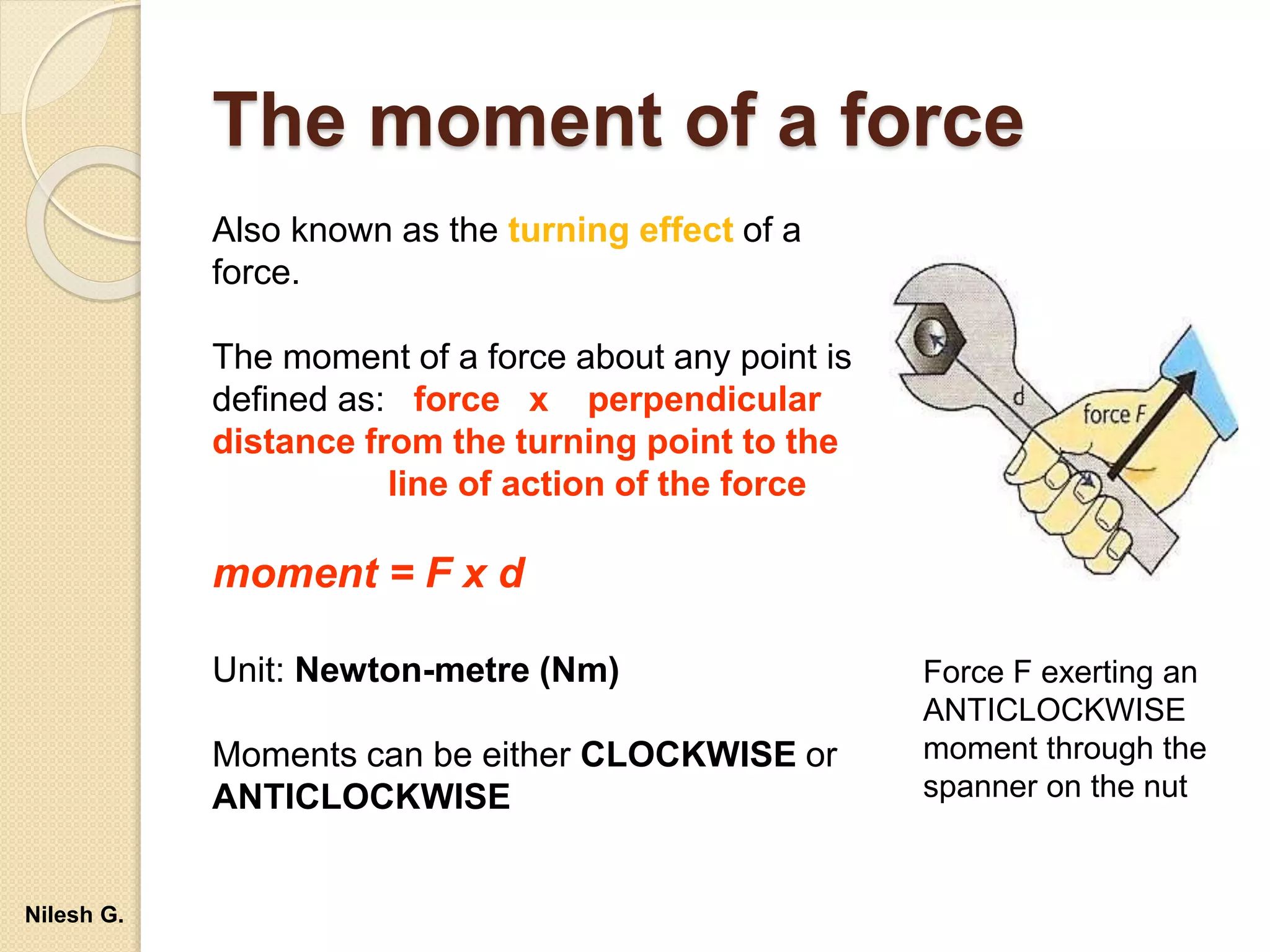 The moment of a force
Also known as the turning effect of a
force.
The moment of a force about any point is
defined as: force x perpendicular
distance from the turning point to the
line of action of the force
moment = F x d
Unit: Newton-metre (Nm)
Moments can be either CLOCKWISE or
ANTICLOCKWISE
Force F exerting an
ANTICLOCKWISE
moment through the
spanner on the nut
Nilesh G.
 
