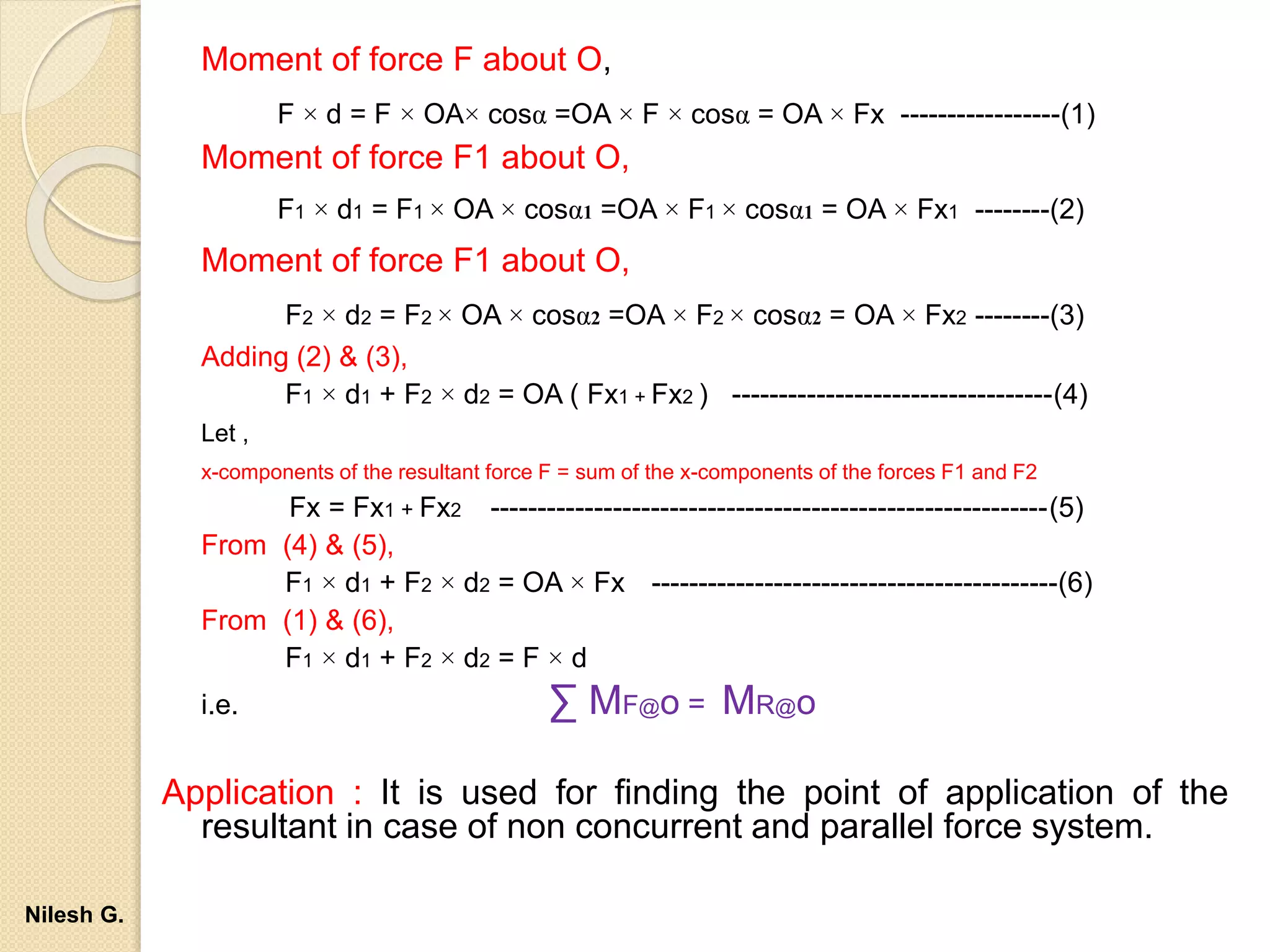 Moment of force F about O,
F × d = F × OA× cosα =OA × F × cosα = OA × Fx -----------------(1)
Moment of force F1 about O,
F1 × d1 = F1 × OA × cosα1 =OA × F1 × cosα1 = OA × Fx1 --------(2)
Moment of force F1 about O,
F2 × d2 = F2 × OA × cosα2 =OA × F2 × cosα2 = OA × Fx2 --------(3)
Adding (2) & (3),
F1 × d1 + F2 × d2 = OA ( Fx1 + Fx2 ) ----------------------------------(4)
Let ,
x-components of the resultant force F = sum of the x-components of the forces F1 and F2
Fx = Fx1 + Fx2 -----------------------------------------------------------(5)
From (4) & (5),
F1 × d1 + F2 × d2 = OA × Fx -------------------------------------------(6)
From (1) & (6),
F1 × d1 + F2 × d2 = F × d
i.e. ∑ MF@o = MR@o
Application : It is used for finding the point of application of the
resultant in case of non concurrent and parallel force system.
Nilesh G.
 