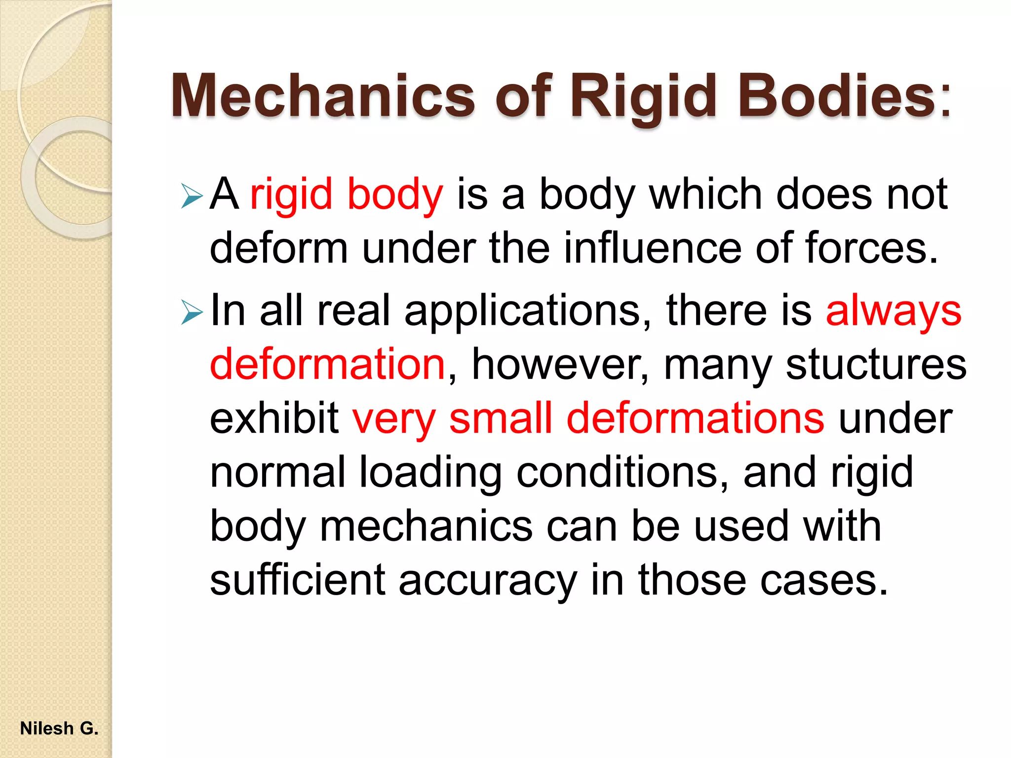 Mechanics of Rigid Bodies:
A rigid body is a body which does not
deform under the influence of forces.
In all real applications, there is always
deformation, however, many stuctures
exhibit very small deformations under
normal loading conditions, and rigid
body mechanics can be used with
sufficient accuracy in those cases.
Nilesh G.
 