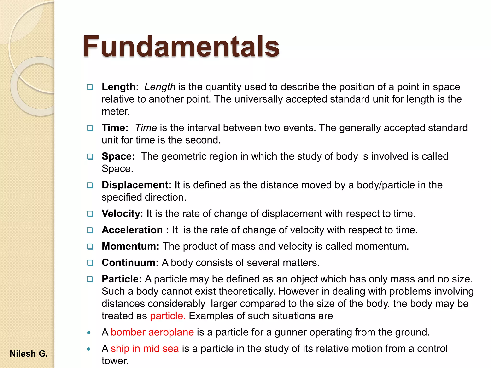 Fundamentals
 Length: Length is the quantity used to describe the position of a point in space
relative to another point. The universally accepted standard unit for length is the
meter.
 Time: Time is the interval between two events. The generally accepted standard
unit for time is the second.
 Space: The geometric region in which the study of body is involved is called
Space.
 Displacement: It is defined as the distance moved by a body/particle in the
specified direction.
 Velocity: It is the rate of change of displacement with respect to time.
 Acceleration : It is the rate of change of velocity with respect to time.
 Momentum: The product of mass and velocity is called momentum.
 Continuum: A body consists of several matters.
 Particle: A particle may be defined as an object which has only mass and no size.
Such a body cannot exist theoretically. However in dealing with problems involving
distances considerably larger compared to the size of the body, the body may be
treated as particle. Examples of such situations are
 A bomber aeroplane is a particle for a gunner operating from the ground.
 A ship in mid sea is a particle in the study of its relative motion from a control
tower.
Nilesh G.
 