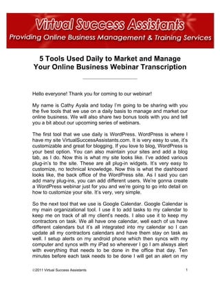 5 Tools Used Daily to Market and Manage
Your Online Business Webinar Transcription
                             __________________________________




Hello everyone! Thank you for coming to our webinar!

My name is Cathy Ayala and today I’m going to be sharing with you
the five tools that we use on a daily basis to manage and market our
online business. We will also share two bonus tools with you and tell
you a bit about our upcoming series of webinars.

The first tool that we use daily is WordPress. WordPress is where I
have my site VirtualSuccessAssistants.com. It is very easy to use, it’s
customizable and great for blogging. If you love to blog, WordPress is
your best option. You can also maintain your sites and add a blog
tab, as I do. Now this is what my site looks like. I’ve added various
plug-in’s to the site. These are all plug-in widgets. It’s very easy to
customize, no technical knowledge. Now this is what the dashboard
looks like, the back office of the WordPress site. As I said you can
add many plug-ins, you can add different users. We’re gonna create
a WordPress webinar just for you and we’re going to go into detail on
how to customize your site. It’s very, very simple.

So the next tool that we use is Google Calendar. Google Calendar is
my main organizational tool. I use it to add tasks to my calendar to
keep me on track of all my client’s needs. I also use it to keep my
contractors on task. We all have one calendar, well each of us have
different calendars but it’s all integrated into my calendar so I can
update all my contractors calendars and have them stay on task as
well. I setup alerts on my android phone which then syncs with my
computer and syncs with my iPad so wherever I go I am always alert
with everything that needs to be done in the office that day. Ten
minutes before each task needs to be done I will get an alert on my

©2011 Virtual Success Assistants                                      1
 