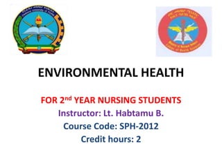 ENVIRONMENTAL HEALTH
FOR 2nd YEAR NURSING STUDENTS
Instructor: Lt. Habtamu B.
Course Code: SPH-2012
Credit hours: 2
 