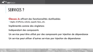 SERVICES ?
Classes Js offrant des fonctionnalités réutilisables
 règles d’affaire, calculs, appels Ajax, etc.
Implémentés comme des singletons
Indépendant des composants
Un service peut être utilisé par des composants par injection de dépendance
Un service peut utiliser d’autres services par injection de dépendance
 
