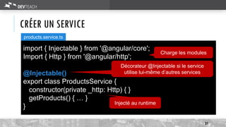CRÉER UN SERVICE
31
import { Injectable } from '@angular/core';
Import { Http } from '@angular/http';
@Injectable()
export class ProductsService {
constructor(private _http: Http) { }
getProducts() { … }
}
products.service.ts
Injecté au runtime
Charge les modules
Décorateur @Injectable si le service
utilise lui-même d’autres services
 