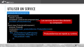 UTILISER UN SERVICE
services
32
@Component({
selector: 'products',
templateUrl: 'products-list.component.html',
providers: [ProductsService]
})
export class ProductsListComponent {
products: Product[];
constructor(private _productsService: ProductsService) { }
ngOnInit() {
this._productsService.getProducts()
.subscribe((data: Product[]) => {
this.products = data;
});
}
}
products-list.component.ts
Les services doivent être déclarés
au composant
ProductsService est injecté au runtime
 
