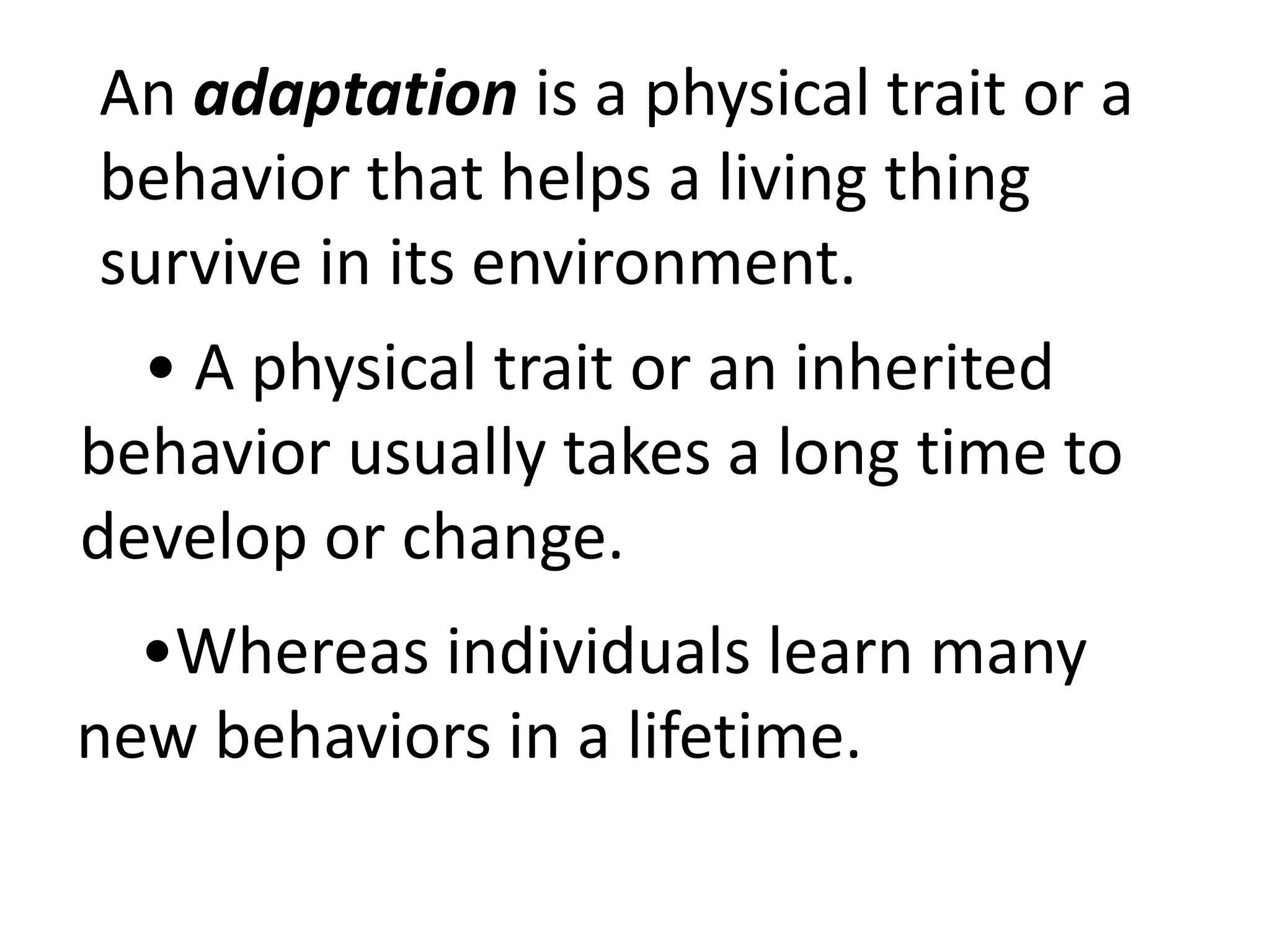 An adaptation is a physical trait or a
behavior that helps a living thing
survive in its environment.
• A physical trait or an inherited
behavior usually takes a long time to
develop or change.
•Whereas individuals learn many
new behaviors in a lifetime.
 