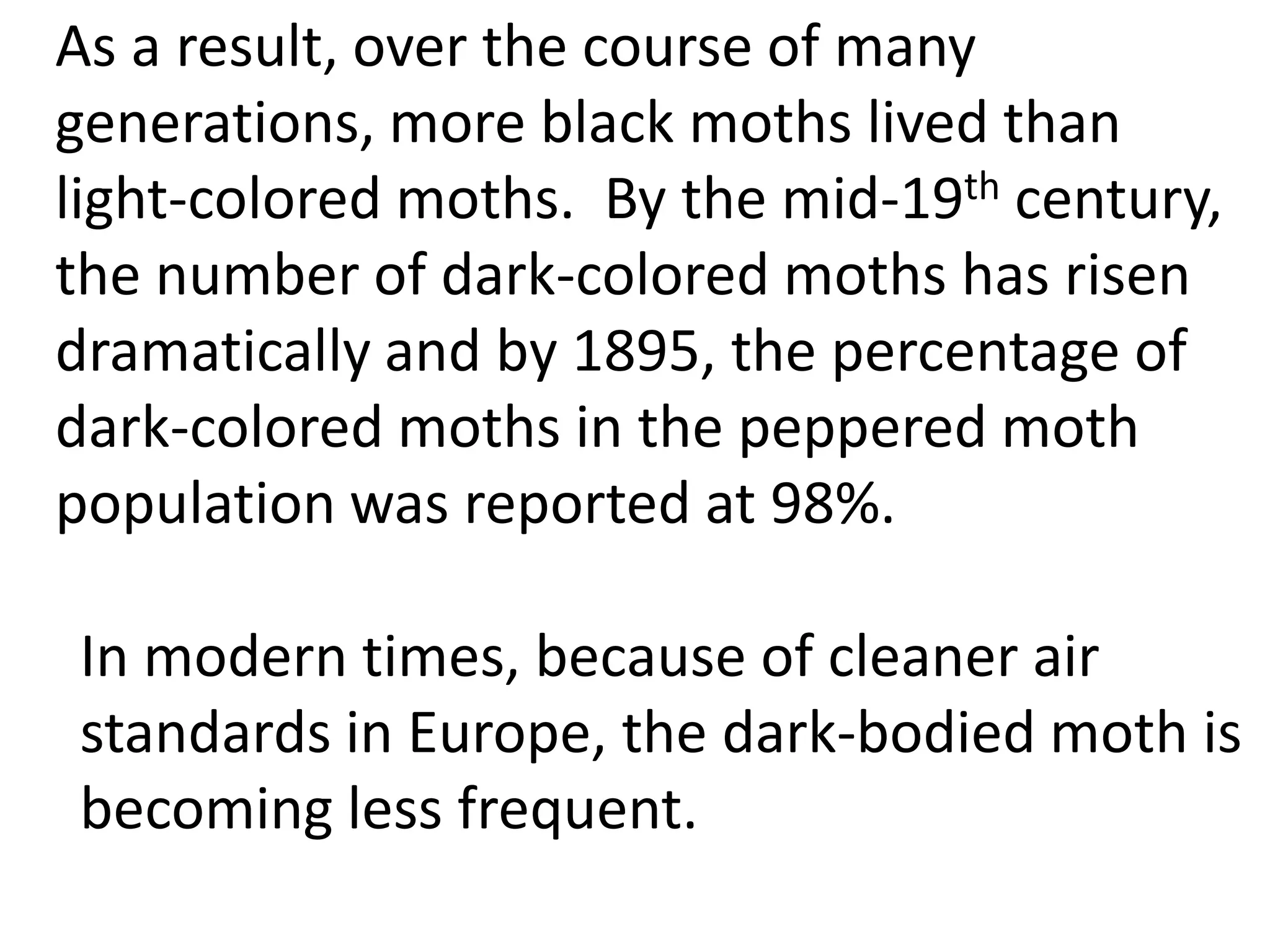 As a result, over the course of many
generations, more black moths lived than
light-colored moths. By the mid-19th century,
the number of dark-colored moths has risen
dramatically and by 1895, the percentage of
dark-colored moths in the peppered moth
population was reported at 98%.
In modern times, because of cleaner air
standards in Europe, the dark-bodied moth is
becoming less frequent.
 