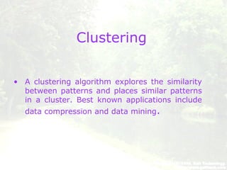Clustering
• A clustering algorithm explores the similarity
between patterns and places similar patterns
in a cluster. Best known applications include
data compression and data mining.
 