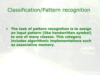 Classification/Pattern recognition
• The task of pattern recognition is to assign
an input pattern (like handwritten symbol)
to one of many classes. This category
includes algorithmic implementations such
as associative memory.
 