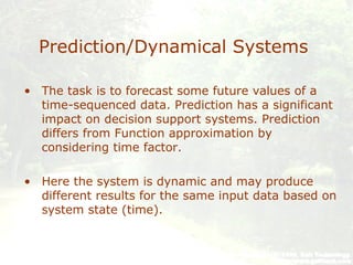 Prediction/Dynamical Systems
• The task is to forecast some future values of a
time-sequenced data. Prediction has a significant
impact on decision support systems. Prediction
differs from Function approximation by
considering time factor.
• Here the system is dynamic and may produce
different results for the same input data based on
system state (time).
 