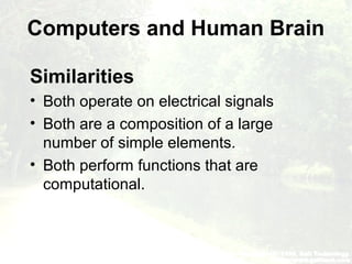 Computers and Human Brain
Similarities
• Both operate on electrical signals
• Both are a composition of a large
number of simple elements.
• Both perform functions that are
computational.
 