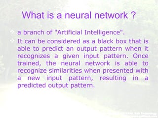 What is a neural network ?
 a branch of "Artificial Intelligence".
 It can be considered as a black box that is
able to predict an output pattern when it
recognizes a given input pattern. Once
trained, the neural network is able to
recognize similarities when presented with
a new input pattern, resulting in a
predicted output pattern.
 