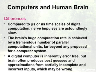 Computers and Human Brain
Differences
• Compared to µs or ns time scales of digital
computation, nerve impulses are astoundingly
slow.
• The brain’s huge computation rate is achieved
by a tremendous number of parallel
computational units, far beyond any proposed
for a computer system.
• A digital computer is inherently error free, but
brain often produces best guesses and
approximations from partially incomplete and
incorrect inputs, which may be wrong.
 
