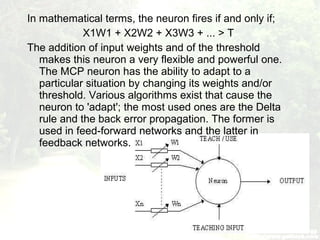 In mathematical terms, the neuron fires if and only if;
X1W1 + X2W2 + X3W3 + ... > T
The addition of input weights and of the threshold
makes this neuron a very flexible and powerful one.
The MCP neuron has the ability to adapt to a
particular situation by changing its weights and/or
threshold. Various algorithms exist that cause the
neuron to 'adapt'; the most used ones are the Delta
rule and the back error propagation. The former is
used in feed-forward networks and the latter in
feedback networks.
 