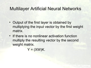 Multilayer Artificial Neural Networks
• Output of the first layer is obtained by
multiplying the input vector by the first weight
matrix.
• If there is no nonlinear activation function
multiply the resulting vector by the second
weight matrix.
Y = (XW)K.
 