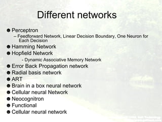 Different networks
☻Perceptron
– Feedforward Network, Linear Decision Boundary, One Neuron for
Each Decision
☻Hamming Network
☻Hopfield Network
- Dynamic Associative Memory Network
☻Error Back Propagation network
☻Radial basis network
☻ART
☻Brain in a box neural network
☻Cellular neural Network
☻Neocognitron
☻Functional
☻Cellular neural network
 
