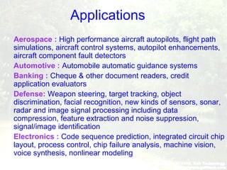 Applications
 Aerospace : High performance aircraft autopilots, flight path
simulations, aircraft control systems, autopilot enhancements,
aircraft component fault detectors
 Automotive : Automobile automatic guidance systems
 Banking : Cheque & other document readers, credit
application evaluators
 Defense: Weapon steering, target tracking, object
discrimination, facial recognition, new kinds of sensors, sonar,
radar and image signal processing including data
compression, feature extraction and noise suppression,
signal/image identification
 Electronics : Code sequence prediction, integrated circuit chip
layout, process control, chip failure analysis, machine vision,
voice synthesis, nonlinear modeling
 