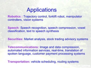 Applications
 Robotics : Trajectory control, forklift robot, manipulator
controllers, vision systems
 Speech: Speech recognition, speech compression, vowel
classification, text to speech synthesis
 Securities: Market analysis, stock trading advisory systems
 Telecommunications: Image and data compression,
automated information services, real-time, translation of
spoken language, customer payment processing systems
 Transportation: vehicle scheduling, routing systems
 