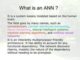 What is an ANN ?
 It is a system loosely modeled based on the human
brain.
 The field goes by many names, such as
connectionism, parallel distributed processing,
neuro-computing, natural intelligent systems,
machine learning algorithms, and artificial neural
networks.
 It is an inherently multiprocessor-friendly
architecture. It has ability to account for any
functional dependency. The network discovers
(learns, models) the nature of the dependency
without needing to be prompted.
 