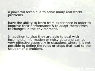  a powerful technique to solve many real world
problems.
 have the ability to learn from experience in order to
improve their performance & to adapt themselves
to changes in the environment.
 In addition to that they are able to deal with
incomplete information or noisy data and can be
very effective especially in situations where it is not
possible to define the rules or steps that lead to the
solution of a problem.
 