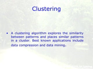 Clustering
• A clustering algorithm explores the similarity
between patterns and places similar patterns
in a cluster. Best known applications include
data compression and data mining.
 