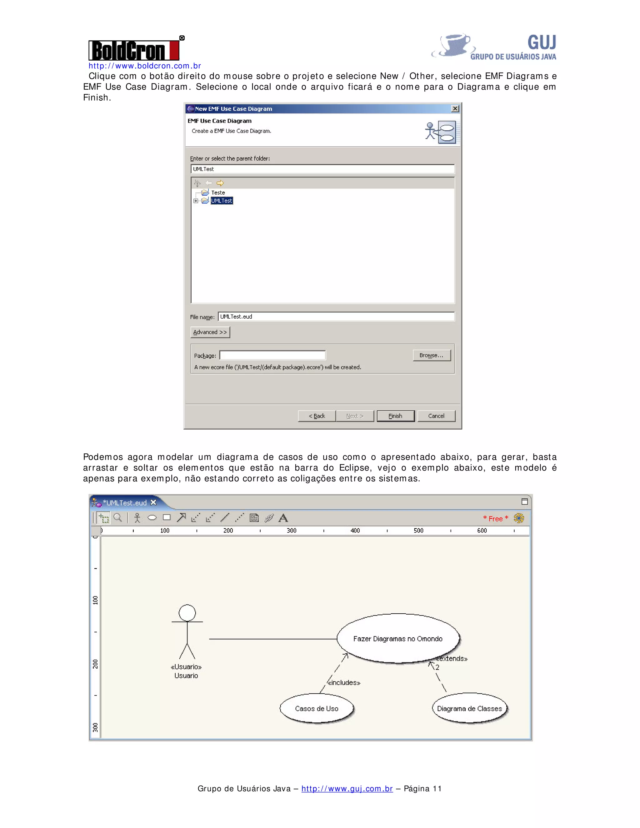 http: / / www.boldcron.com.br
Grupo de Usuários Java – http: / / www.guj.com.br – Página 10
Iremos agora iniciar a criação de alguns diagramas no Omondo:
Clique em File / New Project e selecione Eclipse Modeling Framework e EMF Project.
Coloque um nome no projeto como UMLTest , clique em Next, agora clique em Create a empty project e
em Finish.
 