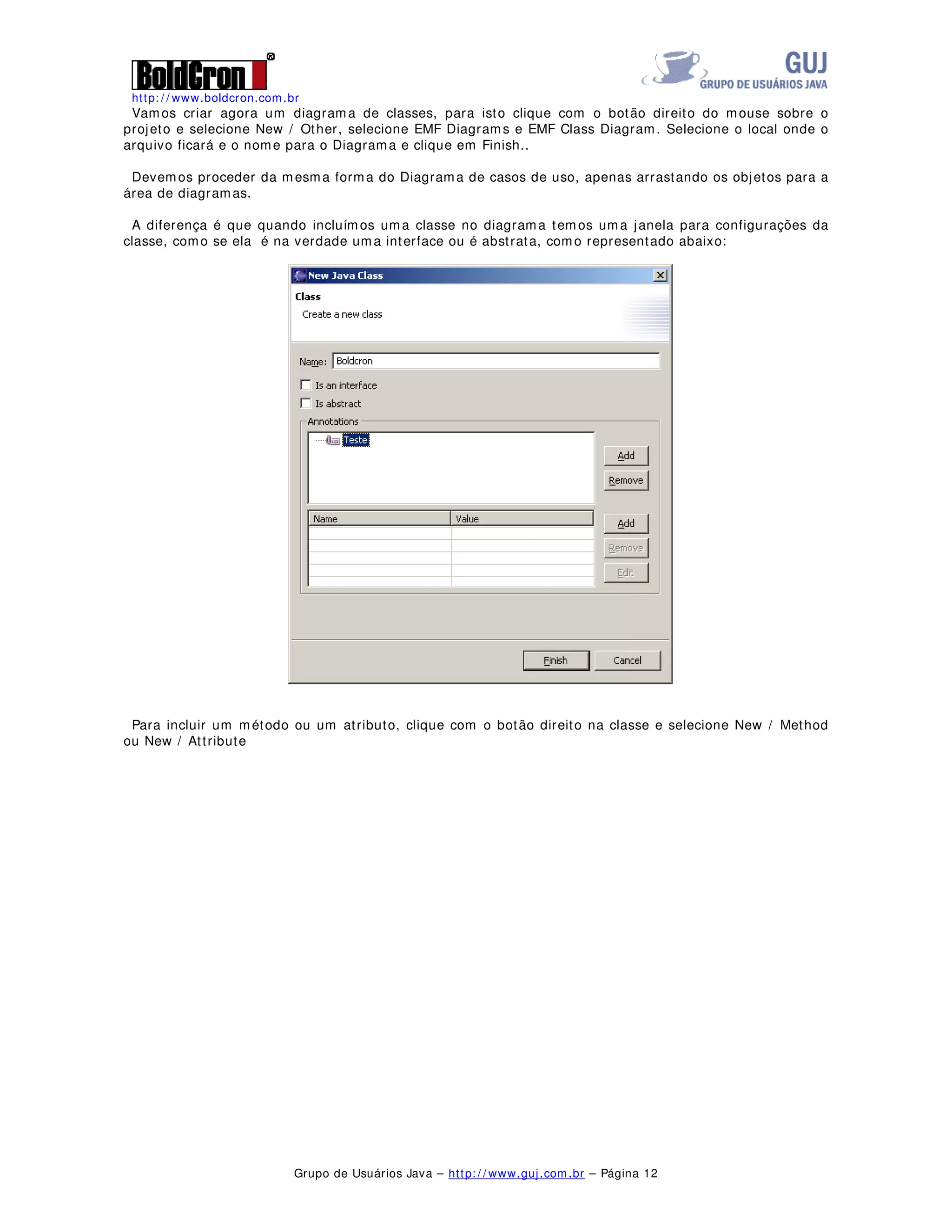 http: / / www.boldcron.com.br
Grupo de Usuários Java – http: / / www.guj.com.br – Página 11
Clique com o botão direito do mouse sobre o projeto e selecione New / Other, selecione EMF Diagrams e
EMF Use Case Diagram. Selecione o local onde o arquivo ficará e o nome para o Diagrama e clique em
Finish.
Podemos agora modelar um diagrama de casos de uso como o apresentado abaixo, para gerar, basta
arrastar e soltar os elementos que estão na barra do Eclipse, vejo o exemplo abaixo, este modelo é
apenas para exemplo, não estando correto as coligações entre os sistemas.
 