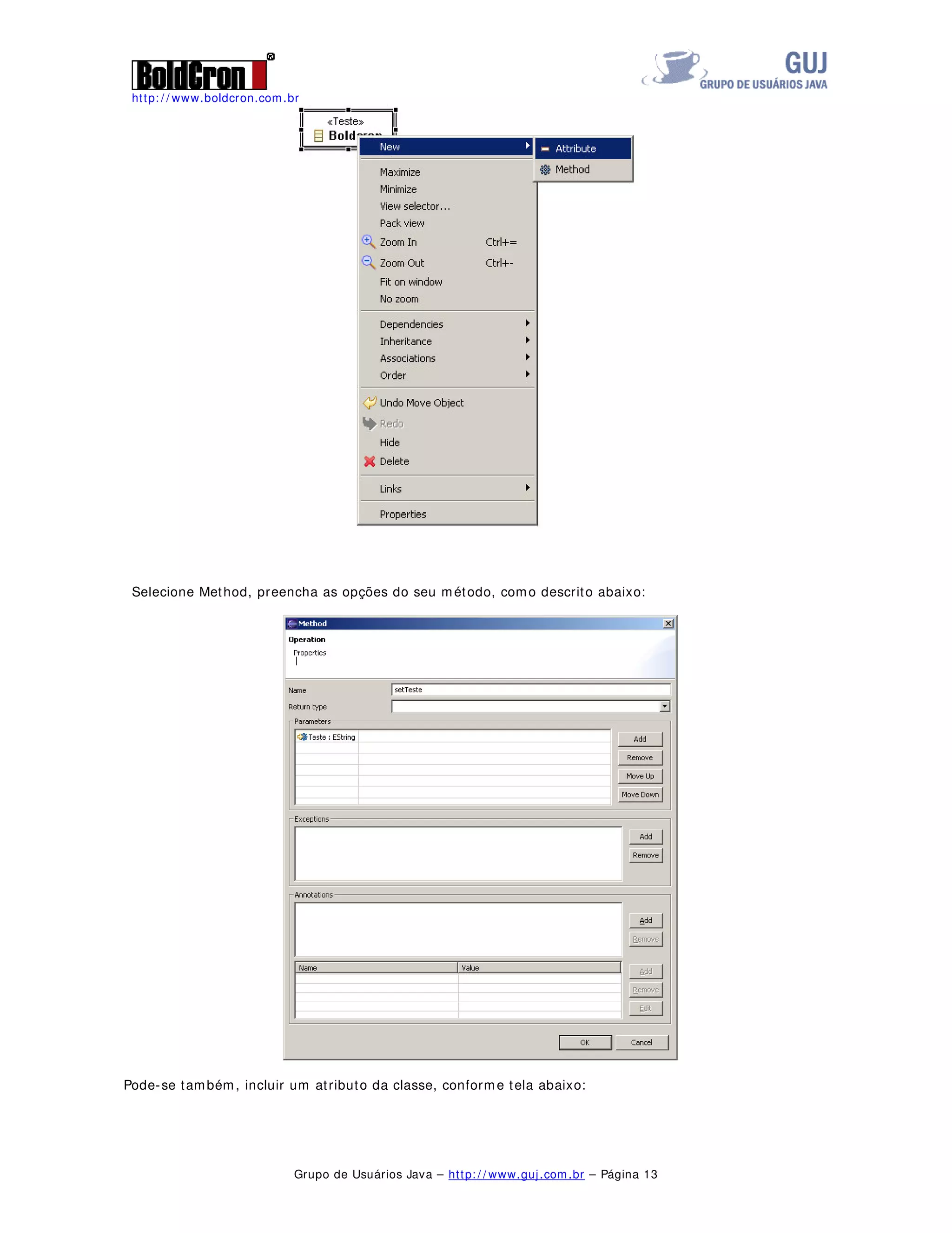 http: / / www.boldcron.com.br
Grupo de Usuários Java – http: / / www.guj.com.br – Página 12
Vamos criar agora um diagrama de classes, para isto clique com o botão direito do mouse sobre o
projeto e selecione New / Other, selecione EMF Diagrams e EMF Class Diagram. Selecione o local onde o
arquivo ficará e o nome para o Diagrama e clique em Finish..
Devemos proceder da mesma forma do Diagrama de casos de uso, apenas arrastando os objetos para a
área de diagramas.
A diferença é que quando incluímos uma classe no diagrama temos uma janela para configurações da
classe, como se ela é na verdade uma interface ou é abstrata, como representado abaixo:
Para incluir um método ou um atributo, clique com o botão direito na classe e selecione New / Method
ou New / Attribute
 