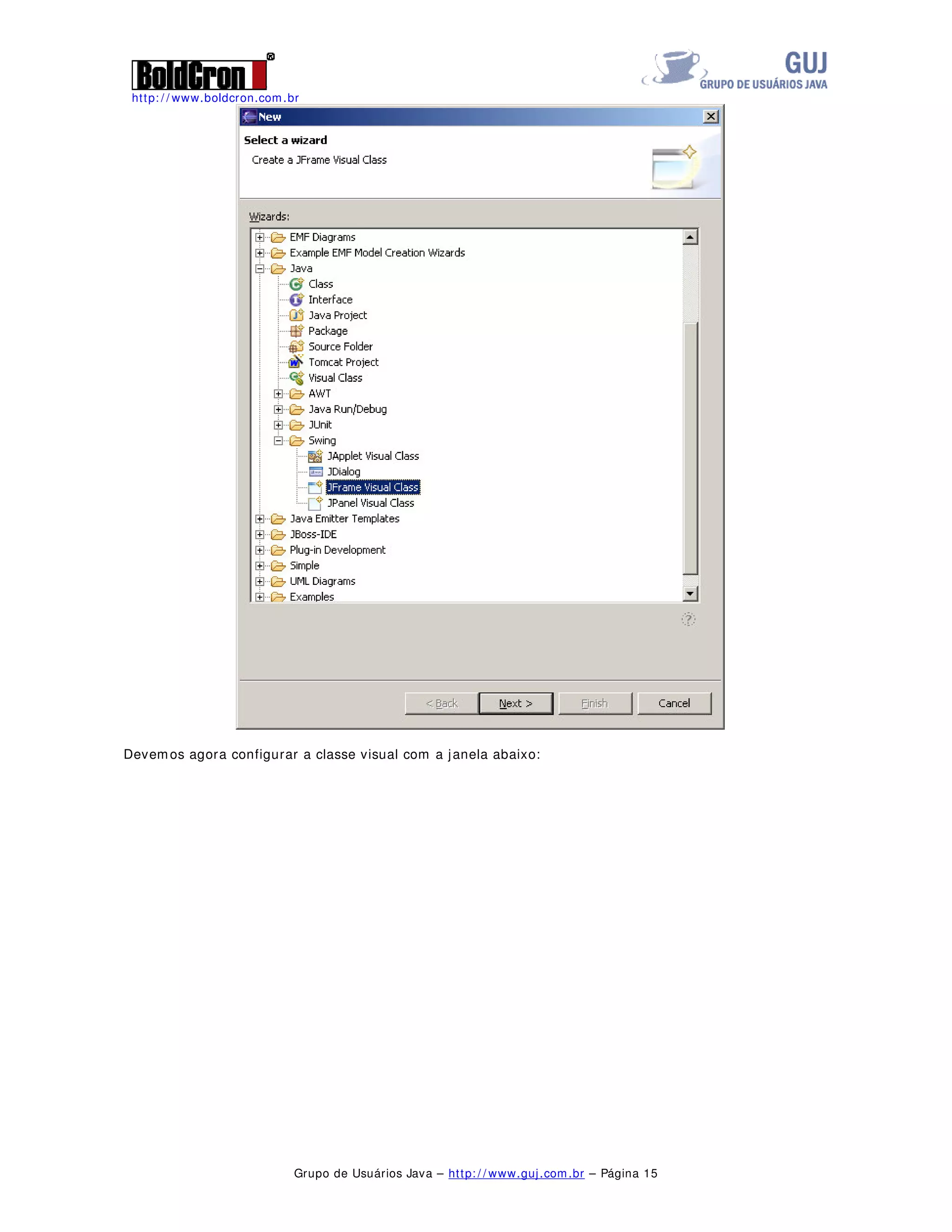http: / / www.boldcron.com.br
Grupo de Usuários Java – http: / / www.guj.com.br – Página 14
Pode-se ainda, gerar engenharia reversa de projetos já prontos, para isto, clique com o botão direito
sobre o projeto, selecione UML / Reverse Engineering, selecione os pacotes que se deseja fazer a
engenharia reversa e clique em Finish que o Omondo fará o trabalho sujo por você.
Esse é uma rápida visão sobre o que o Omondo pode fazer, mas ele é muito mais poderoso que essa
pequena introdução. Além desses dois diagramas é permitido criar diagramas de seqüência, colaboração,
componente, deployment, objetos, etc, etc, etc.
VEP – Visual Eclipse Project
Este plugin, permite a criação de interfaces gráficas em Swing e SWT no mais fácil modo arrastar soltar,
este projeto pertence ao grupo Eclipse.org e seu arquivo deve ser baixado em
http: / / www.eclipse.org/ vep/ .
Para a instalação do VEP, ainda deve-se ter instalado o GEF e o EMF que podem ser encontrados na
mesma página do GEF.
Para instalar o VEP, basta descompactar seus arquivos no diretório de plugins e de features do Eclipse.
Inicie o Eclipse e clique em File / New / Project e selecione Java Project, insira um nome para o projeto,
tal como SwingTest.
Crie uma nova classe neste projeto, clicando com o botão direito do mouse sobre a pasta e clique em
New / Other, selecione o Jframe Visual Class:
 