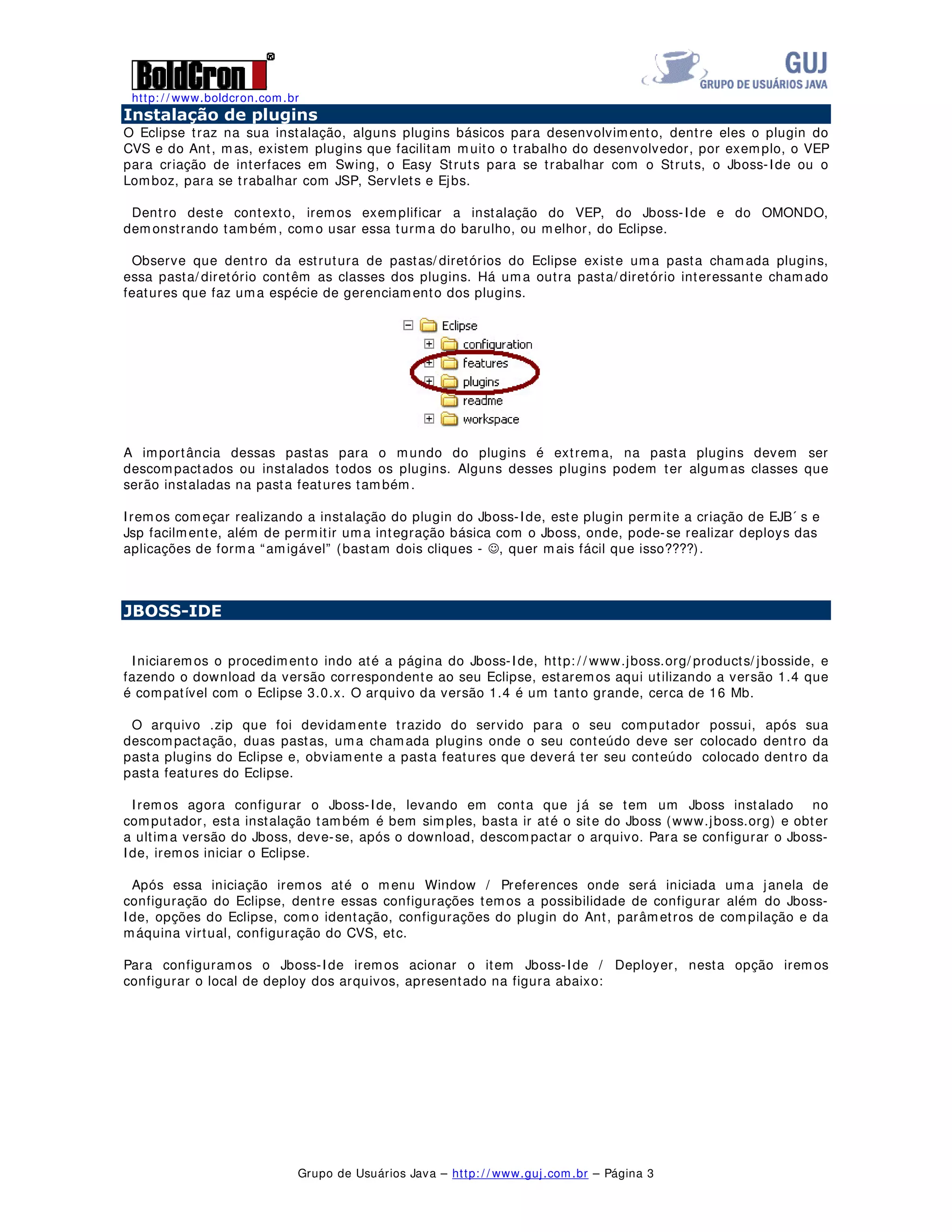http: / / www.boldcron.com.br
Grupo de Usuários Java – http: / / www.guj.com.br – Página 3
,QVWDODomR GH SOXJLQV
O Eclipse traz na sua instalação, alguns plugins básicos para desenvolvimento, dentre eles o plugin do
CVS e do Ant, mas, existem plugins que facilitam muito o trabalho do desenvolvedor, por exemplo, o VEP
para criação de interfaces em Swing, o Easy Struts para se trabalhar com o Struts, o Jboss-Ide ou o
Lomboz, para se trabalhar com JSP, Servlets e Ejbs.
Dentro deste contexto, iremos exemplificar a instalação do VEP, do Jboss-Ide e do OMONDO,
demonstrando também, como usar essa turma do barulho, ou melhor, do Eclipse.
Observe que dentro da estrutura de pastas/ diretórios do Eclipse existe uma pasta chamada plugins,
essa pasta/ diretório contêm as classes dos plugins. Há uma outra pasta/ diretório interessante chamado
features que faz uma espécie de gerenciamento dos plugins.
A importância dessas pastas para o mundo do plugins é extrema, na pasta plugins devem ser
descompactados ou instalados todos os plugins. Alguns desses plugins podem ter algumas classes que
serão instaladas na pasta features também.
Iremos começar realizando a instalação do plugin do Jboss-Ide, este plugin permite a criação de EJB´ s e
Jsp facilmente, além de permitir uma integração básica com o Jboss, onde, pode-se realizar deploys das
aplicações de forma “amigável” (bastam dois cliques - -, quer mais fácil que isso????).
-%266,'(
Iniciaremos o procedimento indo até a página do Jboss-Ide, http: / / www.jboss.org/ products/ jbosside, e
fazendo o download da versão correspondente ao seu Eclipse, estaremos aqui utilizando a versão 1.4 que
é compatível com o Eclipse 3.0.x. O arquivo da versão 1.4 é um tanto grande, cerca de 16 Mb.
O arquivo .zip que foi devidamente trazido do servido para o seu computador possui, após sua
descompactação, duas pastas, uma chamada plugins onde o seu conteúdo deve ser colocado dentro da
pasta plugins do Eclipse e, obviamente a pasta features que deverá ter seu conteúdo colocado dentro da
pasta features do Eclipse.
Iremos agora configurar o Jboss-Ide, levando em conta que já se tem um Jboss instalado no
computador, esta instalação também é bem simples, basta ir até o site do Jboss (www.jboss.org) e obter
a ultima versão do Jboss, deve-se, após o download, descompactar o arquivo. Para se configurar o Jboss-
Ide, iremos iniciar o Eclipse.
Após essa iniciação iremos até o menu Window / Preferences onde será iniciada uma janela de
configuração do Eclipse, dentre essas configurações temos a possibilidade de configurar além do Jboss-
Ide, opções do Eclipse, como identação, configurações do plugin do Ant, parâmetros de compilação e da
máquina virtual, configuração do CVS, etc.
Para configuramos o Jboss-Ide iremos acionar o item Jboss-Ide / Deployer, nesta opção iremos
configurar o local de deploy dos arquivos, apresentado na figura abaixo:
 