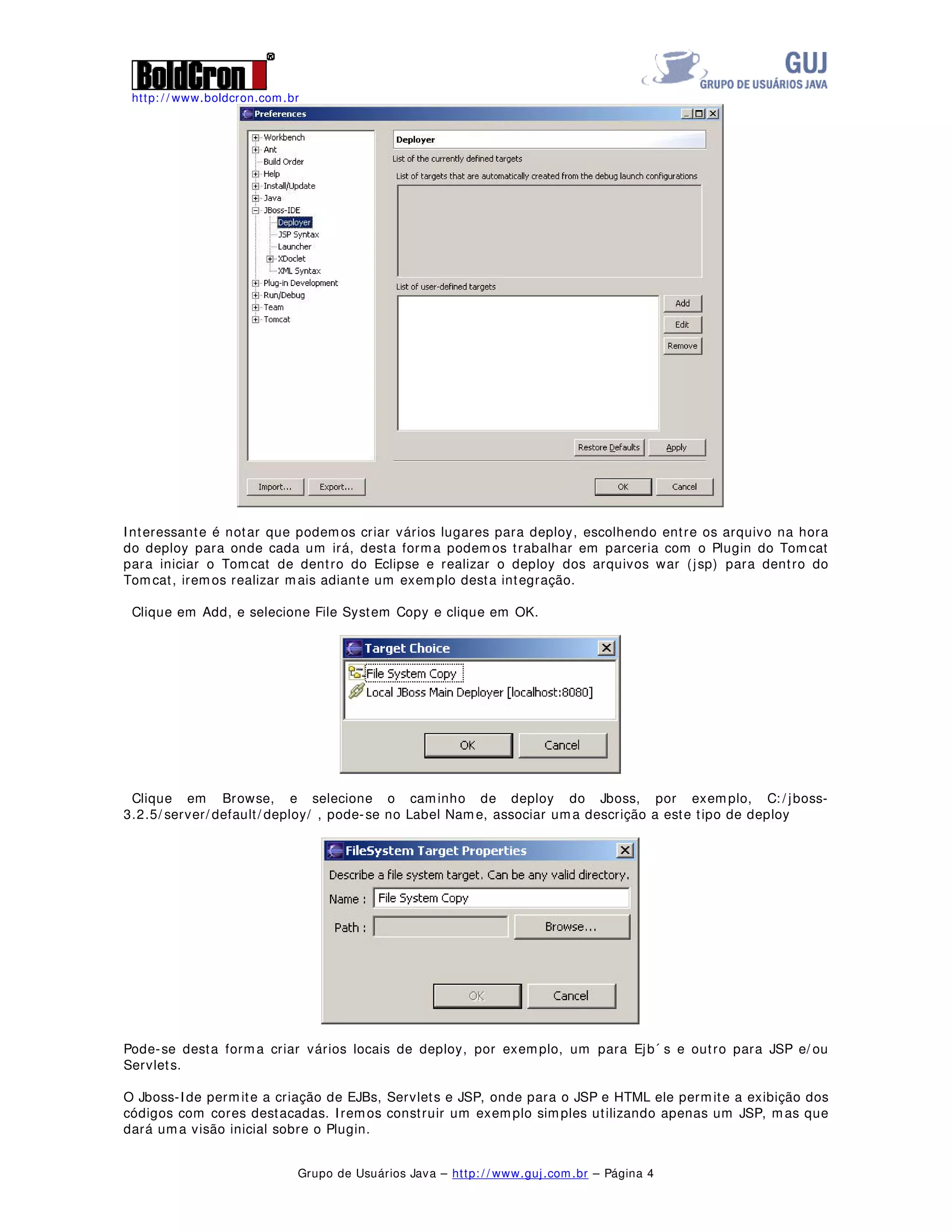 http: / / www.boldcron.com.br
Grupo de Usuários Java – http: / / www.guj.com.br – Página 4
Interessante é notar que podemos criar vários lugares para deploy, escolhendo entre os arquivo na hora
do deploy para onde cada um irá, desta forma podemos trabalhar em parceria com o Plugin do Tomcat
para iniciar o Tomcat de dentro do Eclipse e realizar o deploy dos arquivos war (jsp) para dentro do
Tomcat, iremos realizar mais adiante um exemplo desta integração.
Clique em Add, e selecione File System Copy e clique em OK.
Clique em Browse, e selecione o caminho de deploy do Jboss, por exemplo, C: / jboss-
3.2.5/ server/ default/ deploy/ , pode-se no Label Name, associar uma descrição a este tipo de deploy
Pode-se desta forma criar vários locais de deploy, por exemplo, um para Ejb´ s e outro para JSP e/ ou
Servlets.
O Jboss-Ide permite a criação de EJBs, Servlets e JSP, onde para o JSP e HTML ele permite a exibição dos
códigos com cores destacadas. Iremos construir um exemplo simples utilizando apenas um JSP, mas que
dará uma visão inicial sobre o Plugin.
 