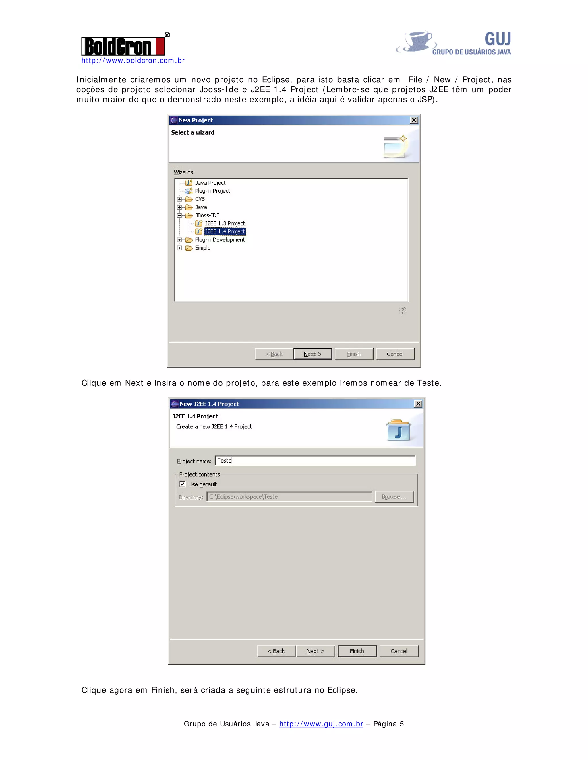 http: / / www.boldcron.com.br
Grupo de Usuários Java – http: / / www.guj.com.br – Página 5
Inicialmente criaremos um novo projeto no Eclipse, para isto basta clicar em File / New / Project, nas
opções de projeto selecionar Jboss-Ide e J2EE 1.4 Project (Lembre-se que projetos J2EE têm um poder
muito maior do que o demonstrado neste exemplo, a idéia aqui é validar apenas o JSP).
Clique em Next e insira o nome do projeto, para este exemplo iremos nomear de Teste.
Clique agora em Finish, será criada a seguinte estrutura no Eclipse.
 